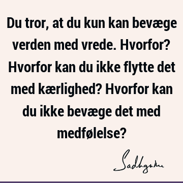 Du tror, at du kun kan bevæge verden med vrede. Hvorfor? Hvorfor kan du ikke flytte det med kærlighed? Hvorfor kan du ikke bevæge det med medfølelse?