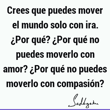 Crees que puedes mover el mundo solo con ira. ¿Por qué? ¿Por qué no puedes moverlo con amor? ¿Por qué no puedes moverlo con compasión?