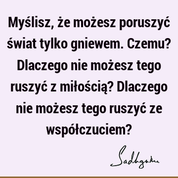 Myślisz, że możesz poruszyć świat tylko gniewem. Czemu? Dlaczego nie możesz tego ruszyć z miłością? Dlaczego nie możesz tego ruszyć ze współczuciem?