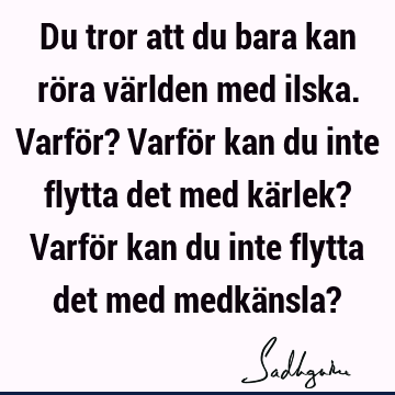 Du tror att du bara kan röra världen med ilska. Varför? Varför kan du inte flytta det med kärlek? Varför kan du inte flytta det med medkänsla?