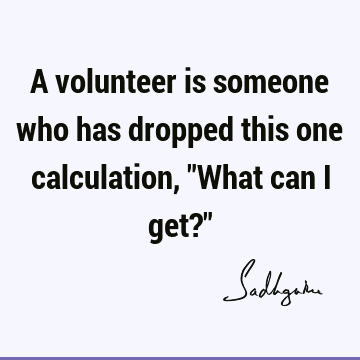 A volunteer is someone who has dropped this one calculation, "What can I get?"