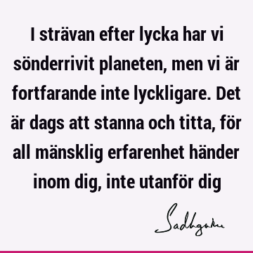 I strävan efter lycka har vi sönderrivit planeten, men vi är fortfarande inte lyckligare. Det är dags att stanna och titta, för all mänsklig erfarenhet händer