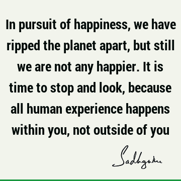 In pursuit of happiness, we have ripped the planet apart, but still we are not any happier. It is time to stop and look, because all human experience happens