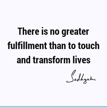 There is no greater fulfillment than to touch and transform