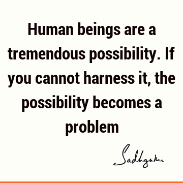 Human beings are a tremendous possibility. If you cannot harness it, the possibility becomes a