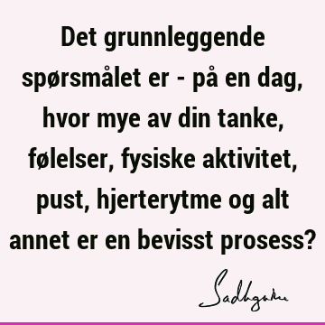 Det grunnleggende spørsmålet er - på en dag, hvor mye av din tanke, følelser, fysiske aktivitet, pust, hjerterytme og alt annet er en bevisst prosess?