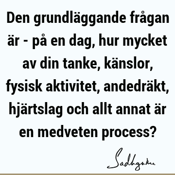 Den grundläggande frågan är - på en dag, hur mycket av din tanke, känslor, fysisk aktivitet, andedräkt, hjärtslag och allt annat är en medveten process?