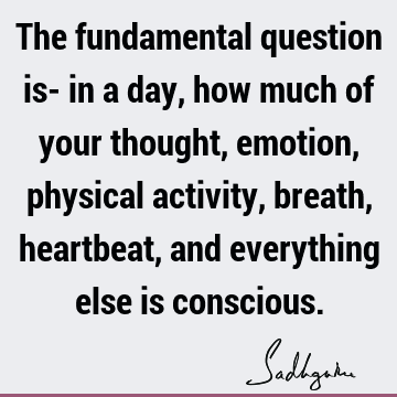 The fundamental question is- in a day, how much of your thought, emotion, physical activity, breath, heartbeat, and everything else is