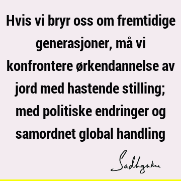 Hvis vi bryr oss om fremtidige generasjoner, må vi konfrontere ørkendannelse av jord med hastende stilling; med politiske endringer og samordnet global