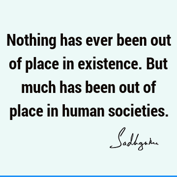 Nothing has ever been out of place in existence. But much has been out of place in human