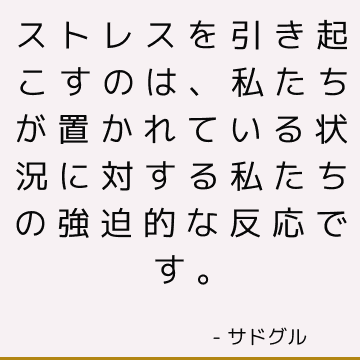 ストレスを引き起こすのは、私たちが置かれている状況に対する私たちの強迫的な反応です。