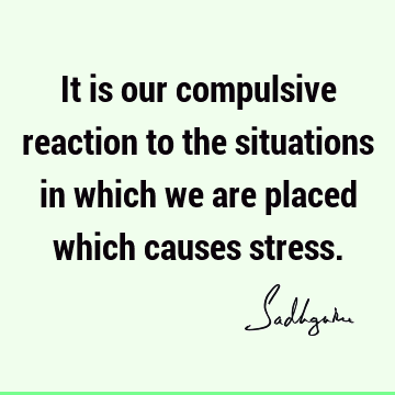 It is our compulsive reaction to the situations in which we are placed which causes