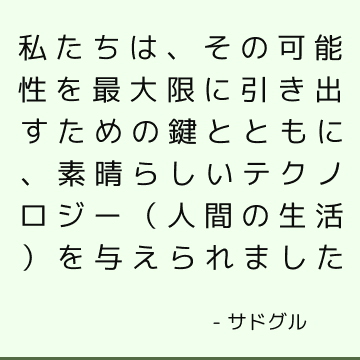 私たちは、その可能性を最大限に引き出すための鍵とともに、素晴らしいテクノロジー（人間の生活）を与えられました