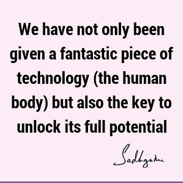 We have not only been given a fantastic piece of technology (the human body) but also the key to unlock its full