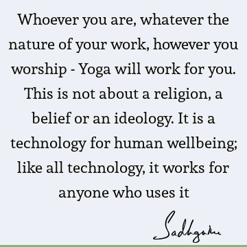 Whoever you are, whatever the nature of your work, however you worship - Yoga will work for you. This is not about a religion, a belief or an ideology. It is a