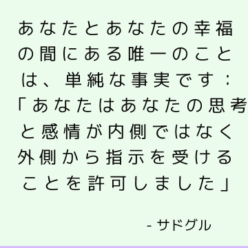 あなたとあなたの幸福の間にある唯一のことは、単純な事実です：「あなたはあなたの思考と感情が内側ではなく外側から指示を受けることを許可しました」