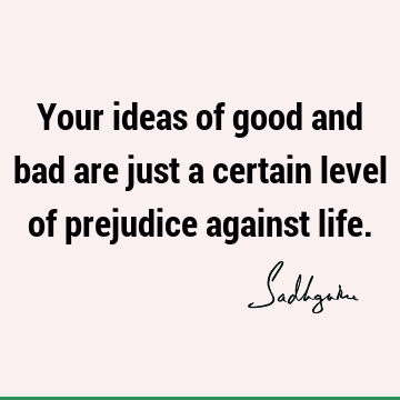 Your ideas of good and bad are just a certain level of prejudice against