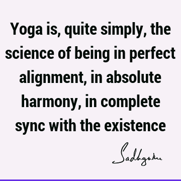 Yoga is, quite simply, the science of being in perfect alignment, in absolute harmony, in complete sync with the