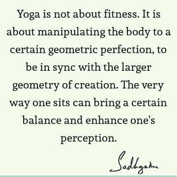 Yoga is not about fitness. It is about manipulating the body to a certain geometric perfection, to be in sync with the larger geometry of creation. The very