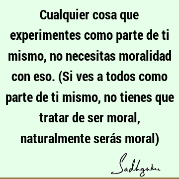 Cualquier cosa que experimentes como parte de ti mismo, no necesitas moralidad con eso. (Si ves a todos como parte de ti mismo, no tienes que tratar de ser