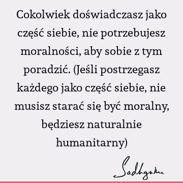 Cokolwiek doświadczasz jako część siebie, nie potrzebujesz moralności, aby sobie z tym poradzić. (Jeśli postrzegasz każdego jako część siebie, nie musisz starać