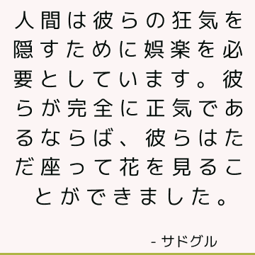 人間は彼らの狂気を隠すために娯楽を必要としています。 彼らが完全に正気であるならば、彼らはただ座って花を見ることができました。