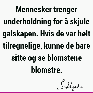 Mennesker trenger underholdning for å skjule galskapen. Hvis de var helt tilregnelige, kunne de bare sitte og se blomstene