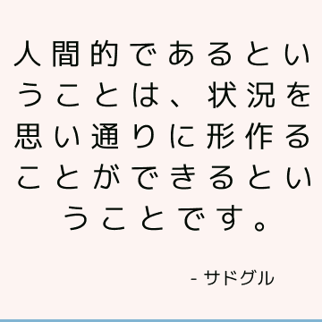 人間的であるということは、状況を思い通りに形作ることができるということです。