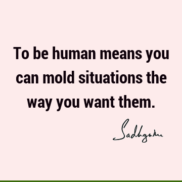 To be human means you can mold situations the way you want