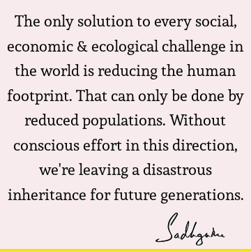 The only solution to every social, economic & ecological challenge in the world is reducing the human footprint. That can only be done by reduced populations. W