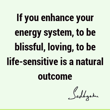 If you enhance your energy system, to be blissful, loving, to be life-sensitive is a natural