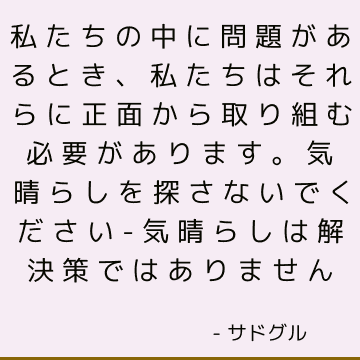 私たちの中に問題があるとき、私たちはそれらに正面から取り組む必要があります。 気晴らしを探さないでください-気晴らしは解決策ではありません