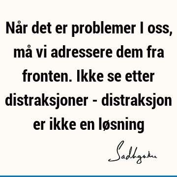 Når det er problemer i oss, må vi adressere dem fra fronten. Ikke se etter distraksjoner - distraksjon er ikke en lø