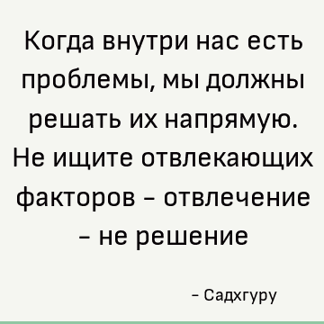 Когда внутри нас есть проблемы, мы должны решать их напрямую. Не ищите отвлекающих факторов - отвлечение - не решение