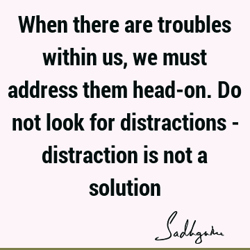 When there are troubles within us, we must address them head-on. Do not look for distractions - distraction is not a