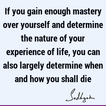 If you gain enough mastery over yourself and determine the nature of your experience of life, you can also largely determine when and how you shall