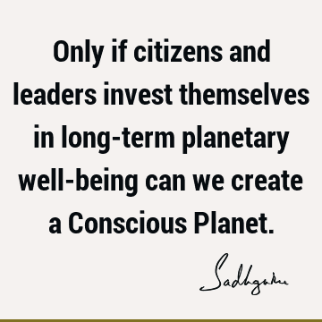 Only if citizens and leaders invest themselves in long-term planetary well-being can we create a  Conscious P