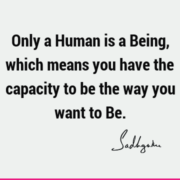 Only a Human is a Being, which means you have the capacity to be the way you want to B