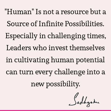 "Human" Is not a resource but a Source of Infinite Possibilities. Especially in challenging times, Leaders who invest themselves in cultivating human potential