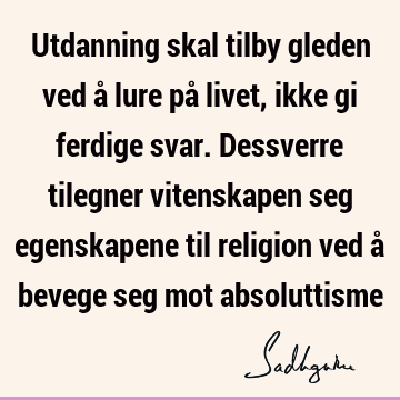 Utdanning skal tilby gleden ved å lure på livet, ikke gi ferdige svar. Dessverre tilegner vitenskapen seg egenskapene til religion ved å bevege seg mot