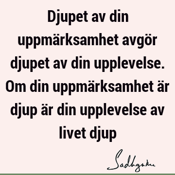 Djupet av din uppmärksamhet avgör djupet av din upplevelse. Om din uppmärksamhet är djup är din upplevelse av livet