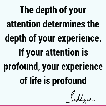 The depth of your attention determines the depth of your experience. If your attention is profound, your experience of life is
