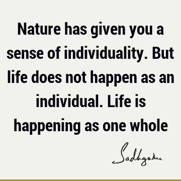 Nature has given you a sense of individuality. But life does not happen as an individual. Life is happening as one