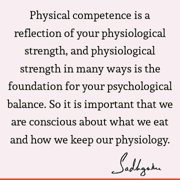 Physical competence is a reflection of your physiological strength, and physiological strength in many ways is the foundation for your psychological balance. S