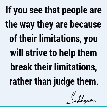If you see that people are the way they are because of their limitations, you will strive to help them break their limitations, rather than judge