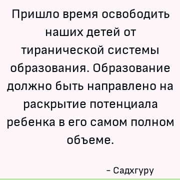 Пришло время освободить наших детей от тиранической системы образования. Образование должно быть направлено на раскрытие потенциала ребенка в его самом полном о