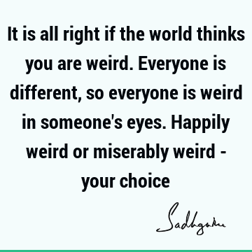 It is all right if the world thinks you are weird. Everyone is different, so everyone is weird in someone