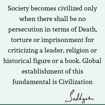 Society becomes civilized only when there shall be no persecution in terms of Death, torture or imprisonment for criticizing a leader, religion or historical