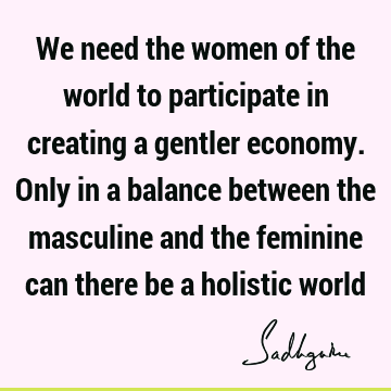 We need the women of the world to participate in creating a gentler economy. Only in a balance between the masculine and the feminine can there be a holistic