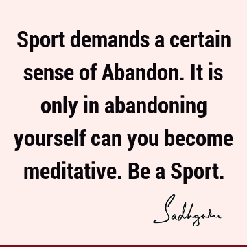 Sport demands a certain sense of Abandon. It is only in abandoning yourself can you become meditative. Be a S